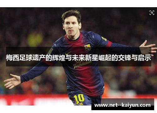 梅西足球遗产的辉煌与未来新星崛起的交锋与启示 梅西足球遗产的辉煌与未来新星崛起的交锋与启示