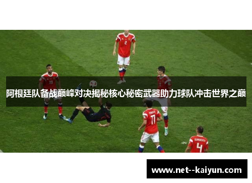 阿根廷队备战巅峰对决揭秘核心秘密武器助力球队冲击世界之巅